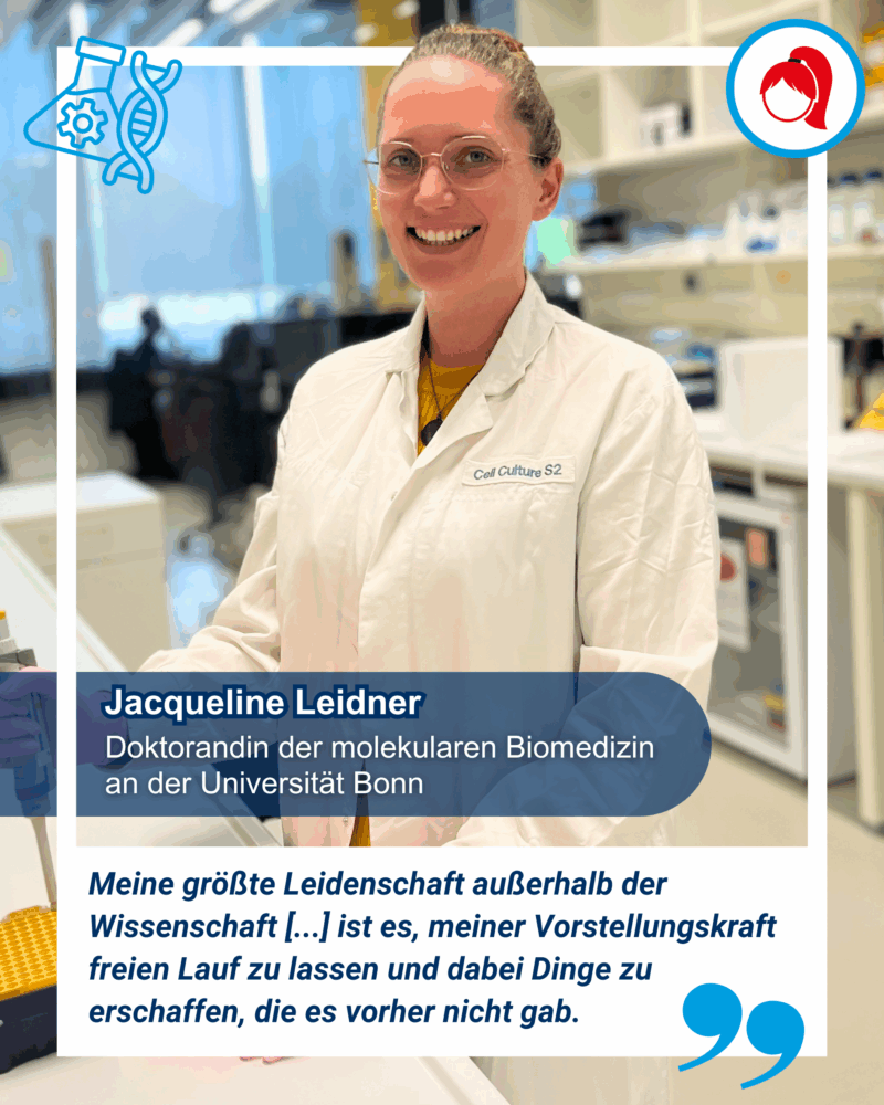 Eine Frau mit Brille und Laborkittel steht lächelnd in einem Labor. Der Text sagt, dass sie Doktorandin der molekularen Biomedizin an der Universität Bonn ist und Jacqueline Leidner heißt. Drunter steht ein Zitat von ihr, welches besagt: "Meine größte Leidenschaft außerhalb der Wissenschaft ist es, meiner Vorstellungskraft freien Lauf zu lassen und dabei Dinge zu erschaffen, die es vorher nicht gab."