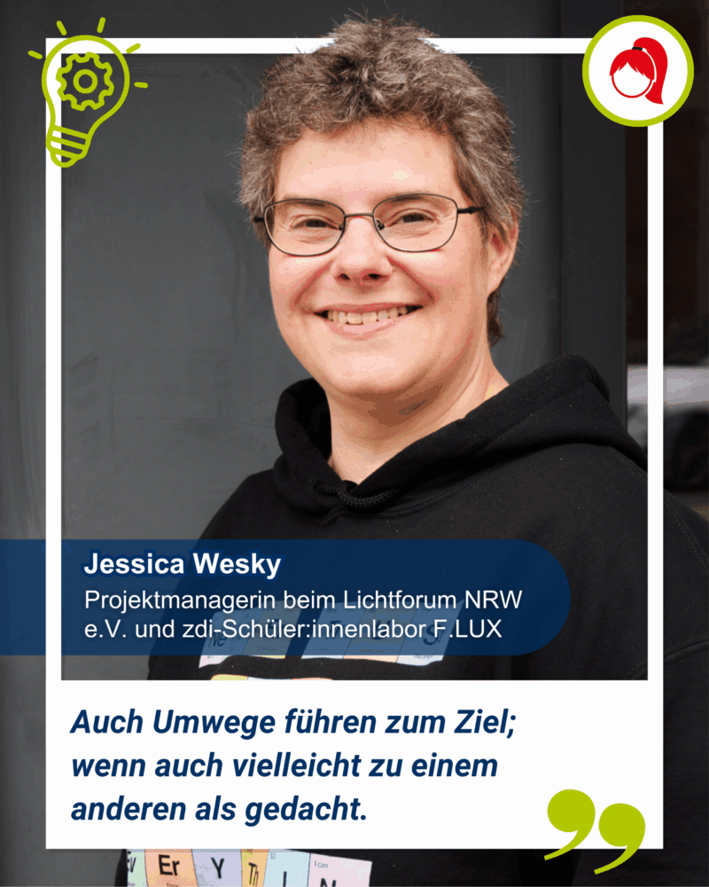 Eine lächelnde Person mit kurzen Haaren und Brille steht in einem schwarzen Kapuzenpulli vor einer Tür. Der Text zeigt ihren Namen, ihre Rolle und ein deutsches Zitat. Jessica Wesky, Projektmanagermin beim Lichtforum NRW e.V. und zdi-Schüler:innenlabor F.LUX. Sie sagt: Auch Umwege führen zum Ziel; wenn auch vielleicht zu einem anderen als gedacht.