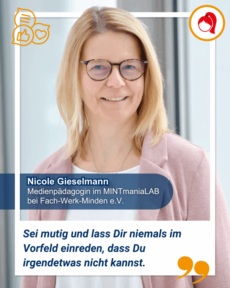 Eine Frau mit blondem Haar und Brille lächelt in die Kamera. Ihr Name ist Nicole Gieselmann und Sie ist Medienpädagogin im MINTmaniaLab bei Fach-Werk-Minden e.V.. Ihr Zitat ist "Sei mutig und lass Dir niemals im Vorfeld einreden, dass Du irgendetwas nicht kannst.
