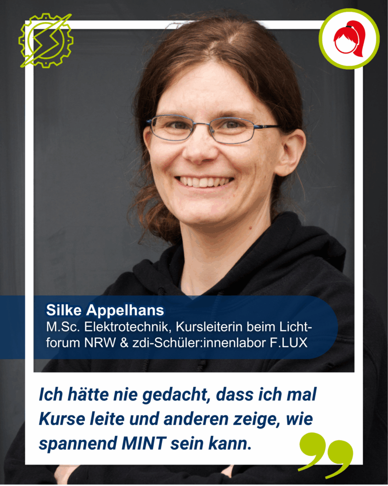 Silke Appelhans hat einen M.Sc. in Elektrotechnik und ist Kursleiterin beim LIchtforum NRW & zdi-Schüler:innenlabor F.LUX. Sie wird wiefolgt zitiert: "Ich hätte nie gedacht, dass ich mal Kurse leite und anderen zeige, wie spannend MINT sein kann.